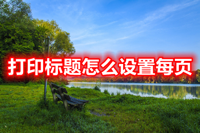 打印標題怎么設(shè)置每頁 excel表格打印標題設(shè)置每頁都有的方法